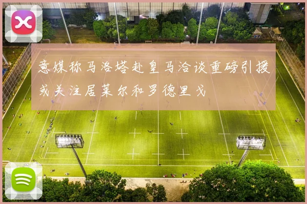 意媒称马洛塔赴皇马洽谈重磅引援或关注居莱尔和罗德里戈