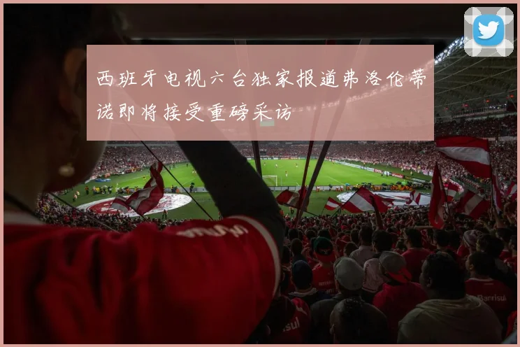 西班牙电视六台独家报道弗洛伦蒂诺即将接受重磅采访