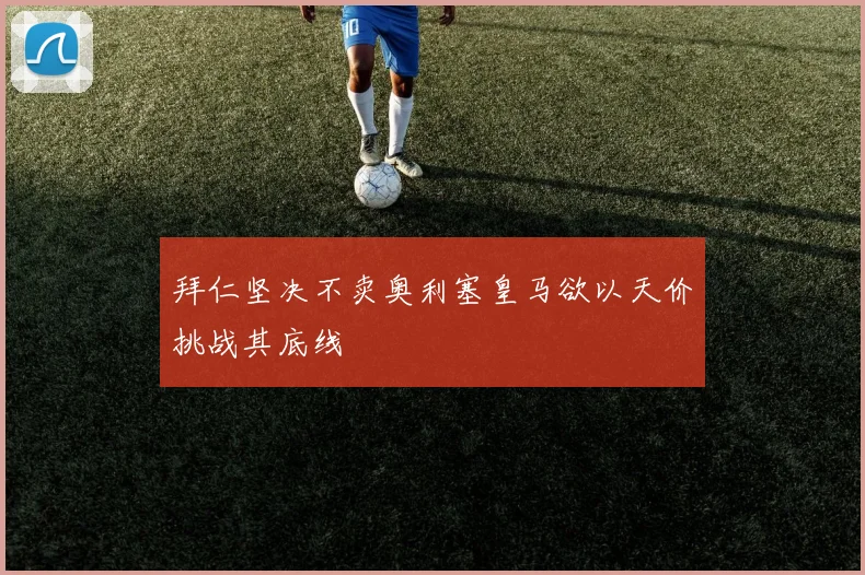 拜仁坚决不卖奥利塞皇马欲以天价挑战其底线