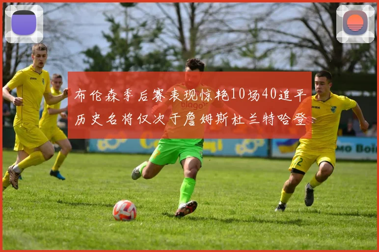 布伦森季后赛表现惊艳10场40追平历史名将仅次于詹姆斯杜兰特哈登