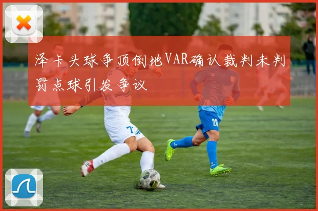 泽卡头球争顶倒地VAR确认裁判未判罚点球引发争议
