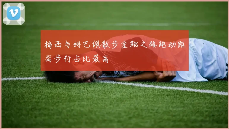 梅西与姆巴佩散步金靴之路跑动距离步行占比最高