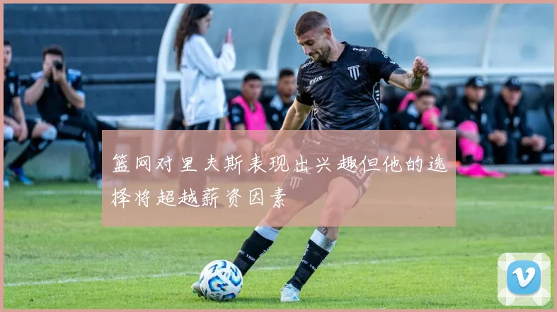 篮网对里夫斯表现出兴趣但他的选择将超越薪资因素