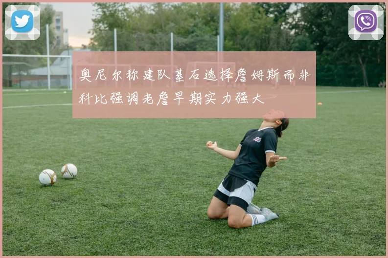 奥尼尔称建队基石选择詹姆斯而非科比强调老詹早期实力强大
