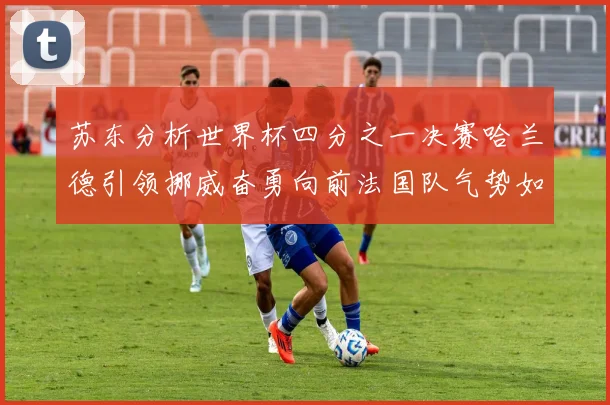 苏东分析世界杯四分之一决赛哈兰德引领挪威奋勇向前法国队气势如虹