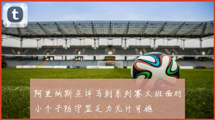 阿里纳斯点评马刺系列赛文班面对小个子防守显乏力无计可施