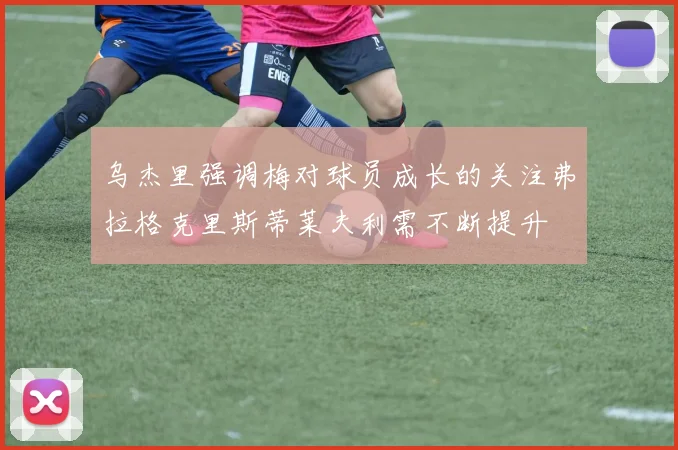 乌杰里强调梅对球员成长的关注弗拉格克里斯蒂莱夫利需不断提升