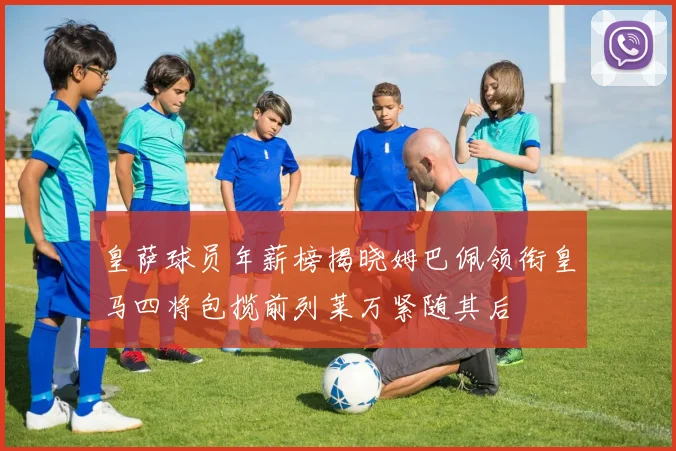 皇萨球员年薪榜揭晓姆巴佩领衔皇马四将包揽前列莱万紧随其后