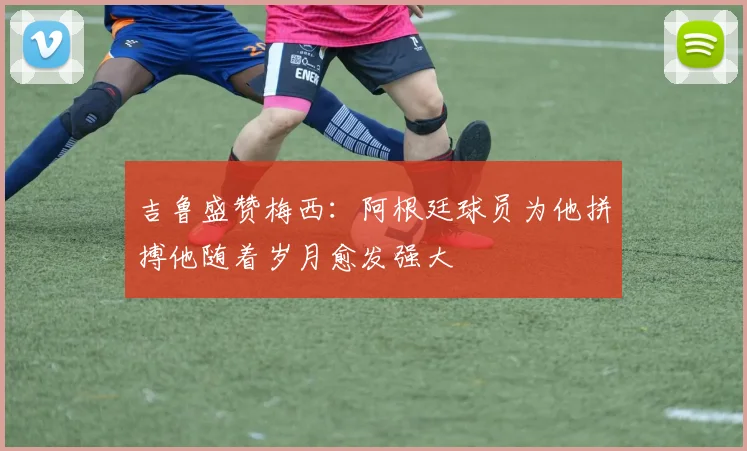吉鲁盛赞梅西：阿根廷球员为他拼搏他随着岁月愈发强大