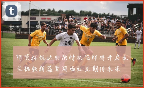 阿莫林抵达利纳特机场即将开启米兰执教新篇章满面红光期待未来